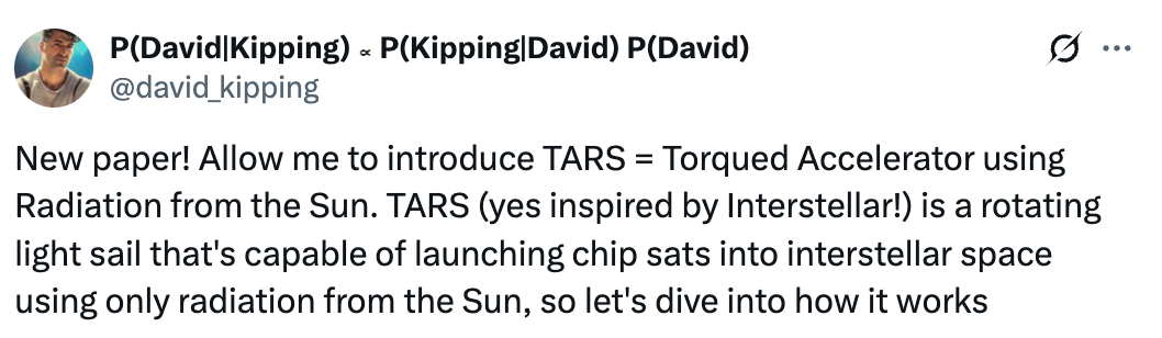  P(David|Kipping) ∝ P(Kipping|David) P(David) @david_kipping New paper! Allow me to introduce TARS = Torqued Accelerator using Radiation from the Sun. TARS (yes inspired by Interstellar!) is a rotating light sail that&rsquo;s capable of launching chip sats into interstellar space using only radiation from the Sun, so let&rsquo;s dive into how it works