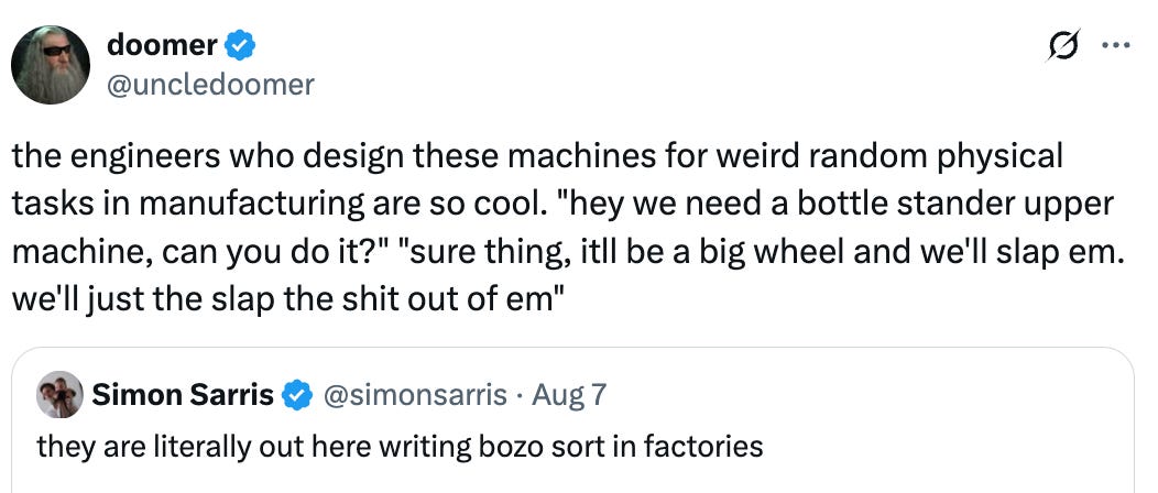   See new posts Conversation doomer @uncledoomer the engineers who design these machines for weird random physical tasks in manufacturing are so cool. &ldquo;hey we need a bottle stander upper machine, can you do it?&rdquo; &ldquo;sure thing, itll be a big wheel and we&rsquo;ll slap em. we&rsquo;ll just the slap the shit out of em&rdquo; Quote Simon Sarris @simonsarris · Aug 7 they are literally out here writing bozo sort in factories